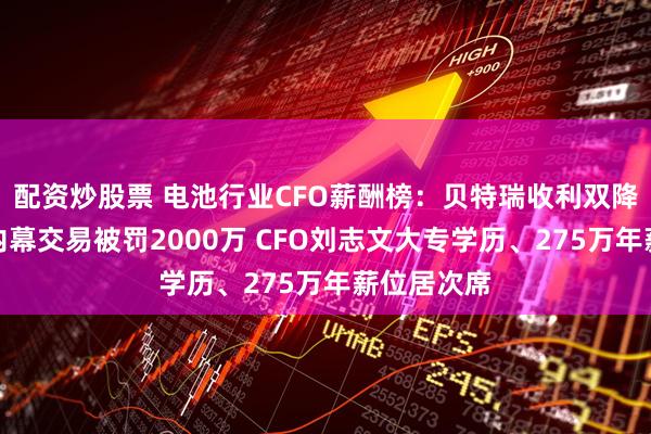 配资炒股票 电池行业CFO薪酬榜：贝特瑞收利双降、董事长内幕交易被罚2000万 CFO刘志文大专学历、275万年薪位居次席