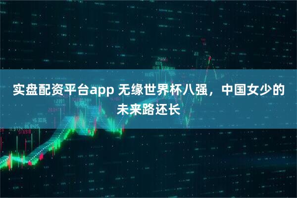 实盘配资平台app 无缘世界杯八强，中国女少的未来路还长