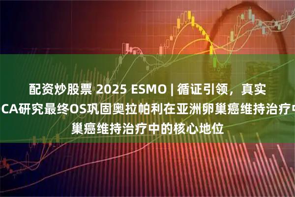 配资炒股票 2025 ESMO | 循证引领，真实转化，L-MOCA研究最终OS巩固奥拉帕利在亚洲卵巢癌维持治疗中的核心地位