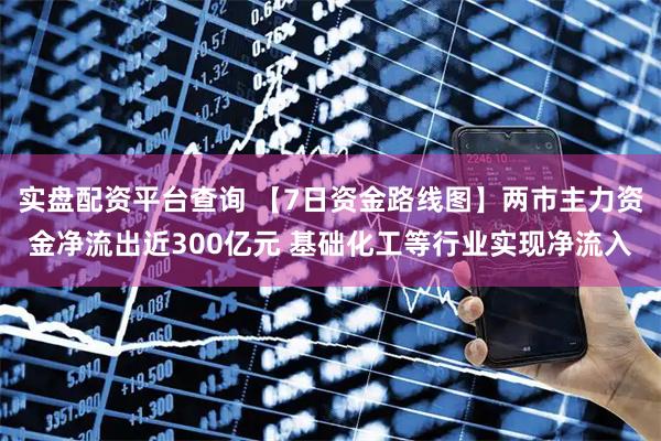 实盘配资平台查询 【7日资金路线图】两市主力资金净流出近300亿元 基础化工等行业实现净流入