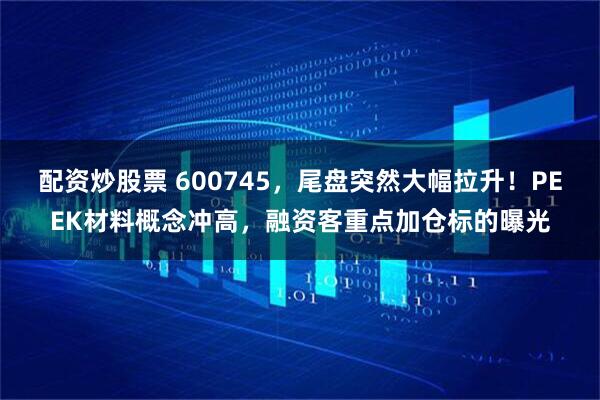 配资炒股票 600745，尾盘突然大幅拉升！PEEK材料概念冲高，融资客重点加仓标的曝光