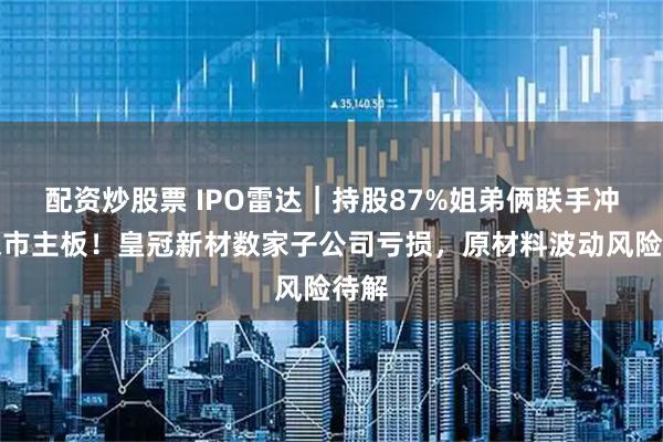 配资炒股票 IPO雷达｜持股87%姐弟俩联手冲击深市主板！皇冠新材数家子公司亏损，原材料波动风险待解