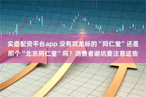 实盘配资平台app 没有双龙标的“同仁堂”还是那个“北京同仁堂”吗？消费者避坑要注意这些