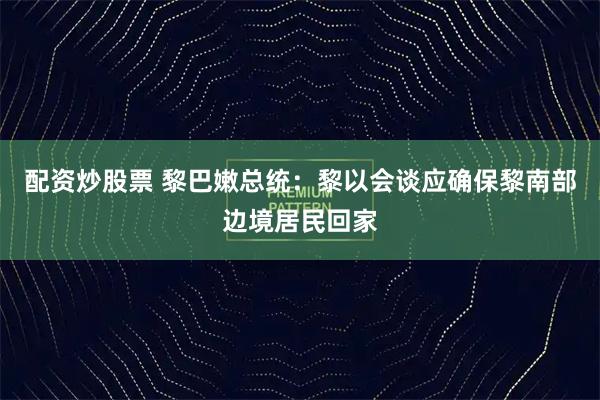 配资炒股票 黎巴嫩总统：黎以会谈应确保黎南部边境居民回家